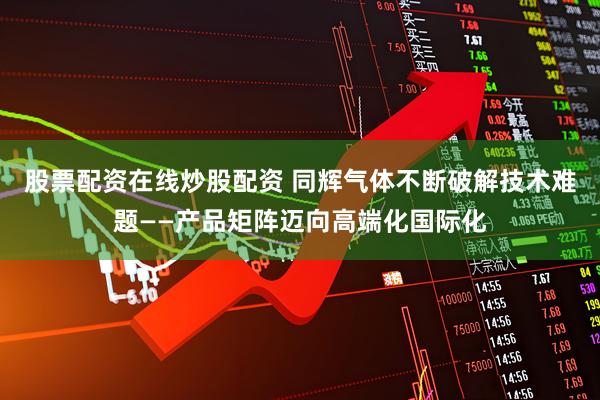股票配资在线炒股配资 同辉气体不断破解技术难题——产品矩阵迈向高端化国际化
