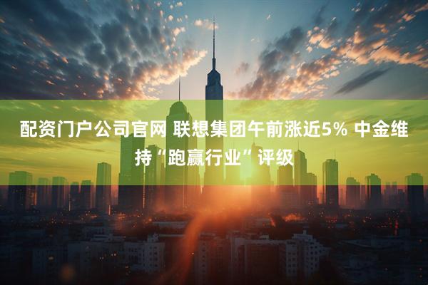 配资门户公司官网 联想集团午前涨近5% 中金维持“跑赢行业”评级