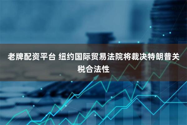 老牌配资平台 纽约国际贸易法院将裁决特朗普关税合法性