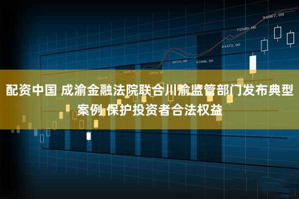 配资中国 成渝金融法院联合川渝监管部门发布典型案例 保护投资者合法权益