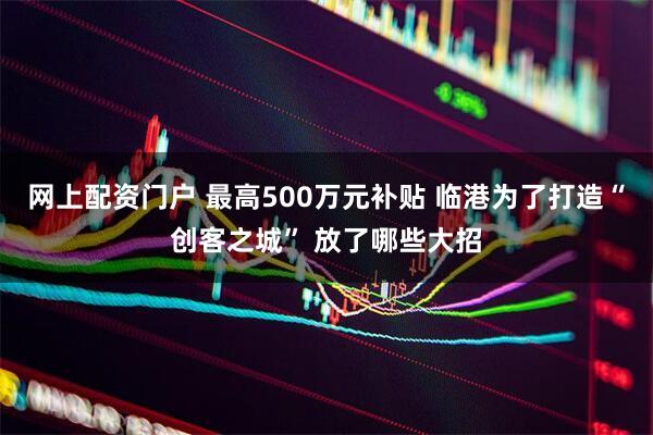 网上配资门户 最高500万元补贴 临港为了打造“创客之城” 放了哪些大招