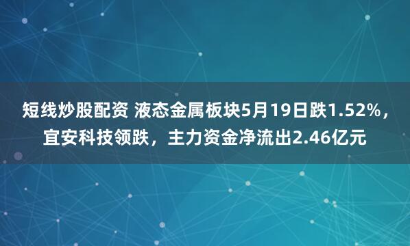 短线炒股配资 液态金属板块5月19日跌1.52%，宜安科技领跌，主力资金净流出2.46亿元