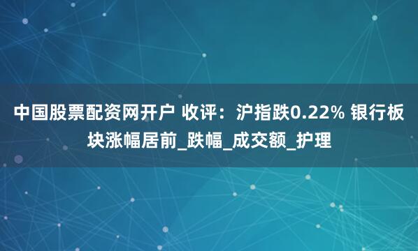 中国股票配资网开户 收评：沪指跌0.22% 银行板块涨幅居前_跌幅_成交额_护理