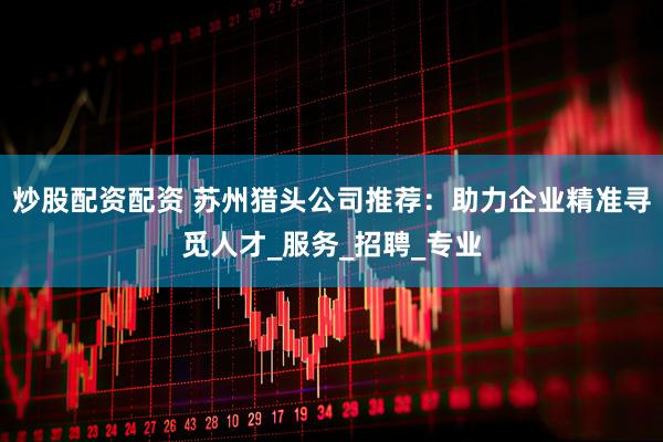 炒股配资配资 苏州猎头公司推荐：助力企业精准寻觅人才_服务_招聘_专业