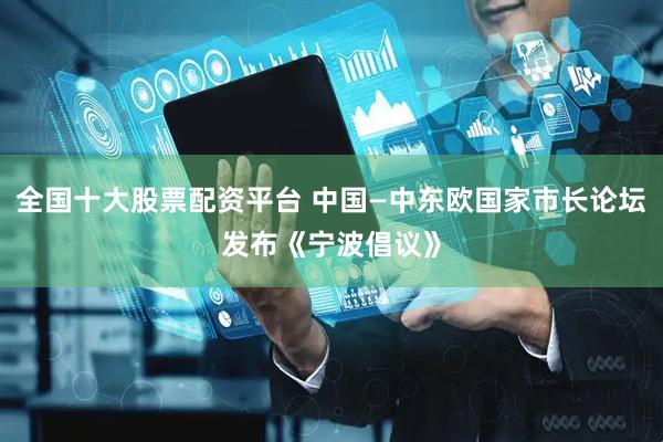 全国十大股票配资平台 中国—中东欧国家市长论坛发布《宁波倡议》