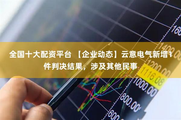 全国十大配资平台 【企业动态】云意电气新增1件判决结果，涉及其他民事