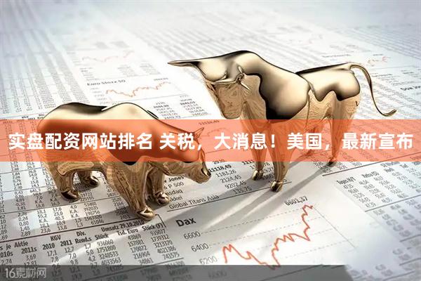 实盘配资网站排名 关税，大消息！美国，最新宣布