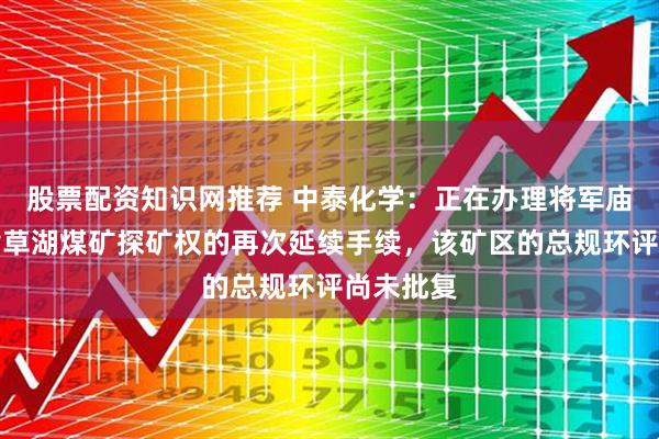股票配资知识网推荐 中泰化学：正在办理将军庙矿区南黄草湖煤矿探矿权的再次延续手续，该矿区的总规环评尚未批复