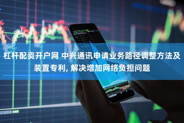 杠杆配资开户网 中兴通讯申请业务路径调整方法及装置专利, 解决增加网络负担问题