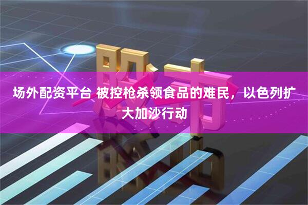 场外配资平台 被控枪杀领食品的难民，以色列扩大加沙行动