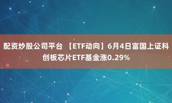 配资炒股公司平台 【ETF动向】6月4日富国上证科创板芯片ETF基金涨0.29%