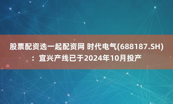 股票配资选一起配资网 时代电气(688187.SH)：宜兴产线已于2024年10月投产