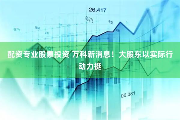 配资专业股票投资 万科新消息！大股东以实际行动力挺