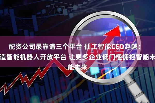 配资公司最靠谱三个平台 仙工智能CEO赵越： 打造智能机器人开放平台 让更多企业低门槛拥抱智能未来