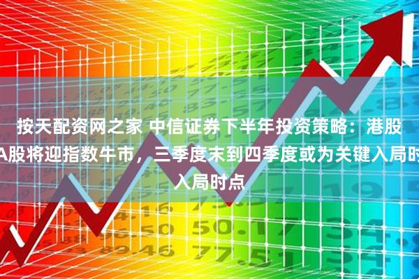 按天配资网之家 中信证券下半年投资策略：港股和A股将迎指数牛市，三季度末到四季度或为关键入局时点
