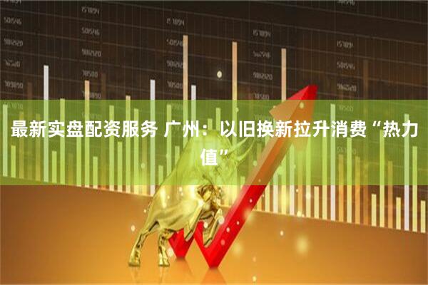 最新实盘配资服务 广州：以旧换新拉升消费“热力值”