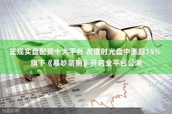 正规实盘配资十大平台 友谊时光盘中涨超15% 旗下《暴吵萌厨》开启全平台公测