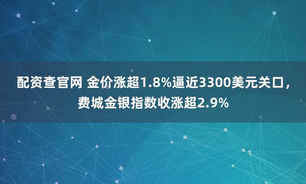 配资查官网 金价涨超1.8%逼近3300美元关口，费城金银指数收涨超2.9%
