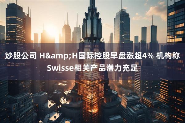 炒股公司 H&H国际控股早盘涨超4% 机构称Swisse相关产品潜力充足