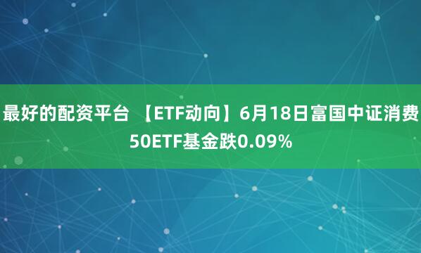 最好的配资平台 【ETF动向】6月18日富国中证消费50ETF基金跌0.09%