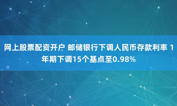 网上股票配资开户 邮储银行下调人民币存款利率 1年期下调15个基点至0.98%