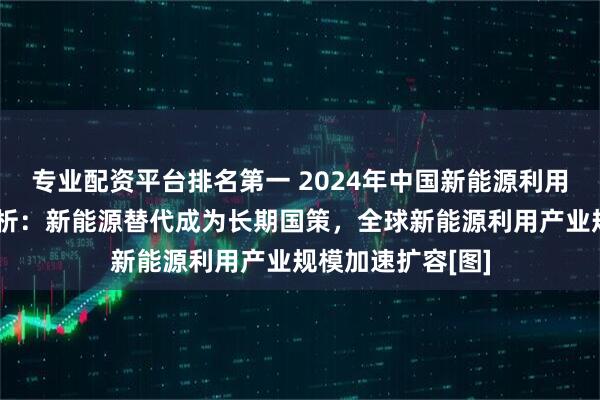专业配资平台排名第一 2024年中国新能源利用行业市场现状分析：新能源替代成为长期国策，全球新能源利用产业规模加速扩容[图]