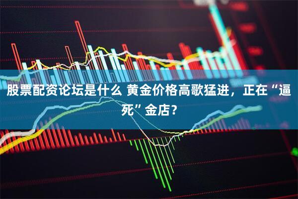股票配资论坛是什么 黄金价格高歌猛进，正在“逼死”金店？