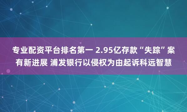 专业配资平台排名第一 2.95亿存款“失踪”案有新进展 浦发银行以侵权为由起诉科远智慧