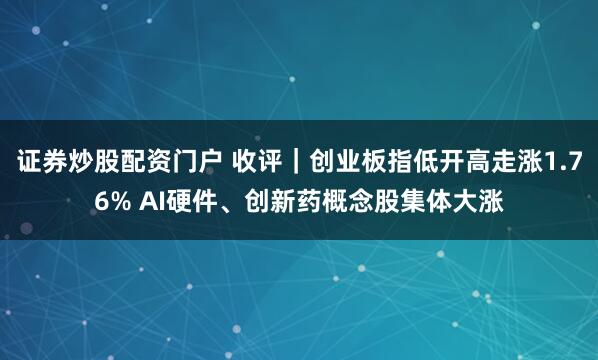 证券炒股配资门户 收评｜创业板指低开高走涨1.76% AI硬件、创新药概念股集体大涨