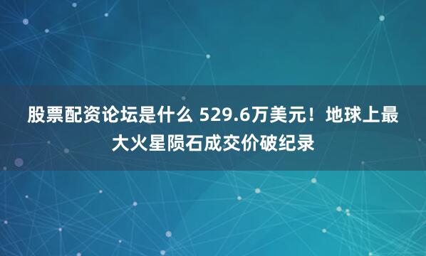 股票配资论坛是什么 529.6万美元！地球上最大火星陨石成交价破纪录