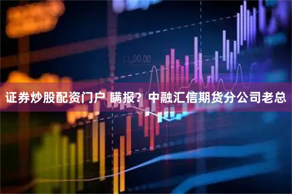 证券炒股配资门户 瞒报？中融汇信期货分公司老总