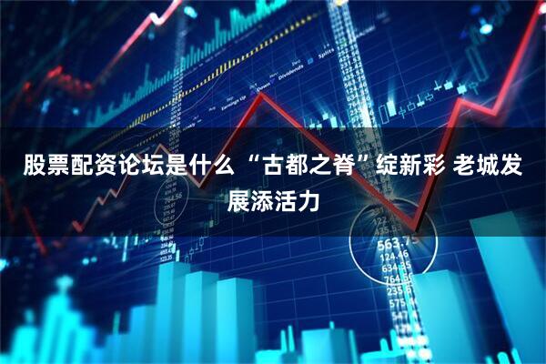 股票配资论坛是什么 “古都之脊”绽新彩 老城发展添活力