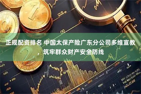 正规配资排名 中国太保产险广东分公司多维宣教，筑牢群众财产安全防线