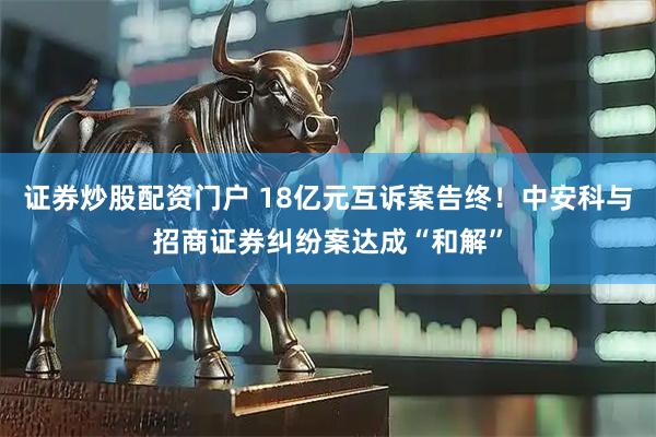 证券炒股配资门户 18亿元互诉案告终！中安科与招商证券纠纷案达成“和解”